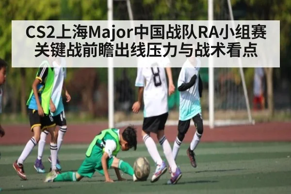 CS2上海Major中国战队RA小组赛关键战前瞻出线压力与战术看点