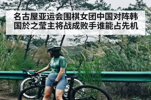 名古屋亚运会围棋女团中国对阵韩国於之莹主将战成败手谁能占先机