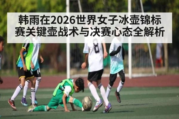 韩雨在2026世界女子冰壶锦标赛关键壶战术与决赛心态全解析